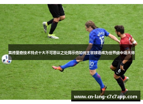 莫德里奇技术特点十大不可思议之处揭示他如何主宰球场成为世界级中场大师