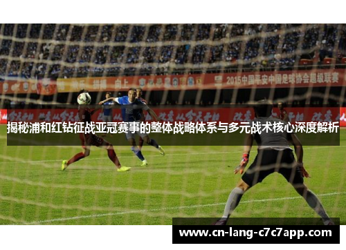 揭秘浦和红钻征战亚冠赛事的整体战略体系与多元战术核心深度解析
